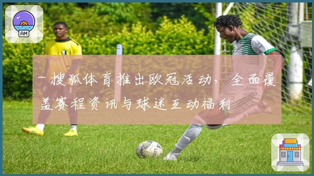 - 搜狐体育推出欧冠活动，全面覆盖赛程资讯与球迷互动福利