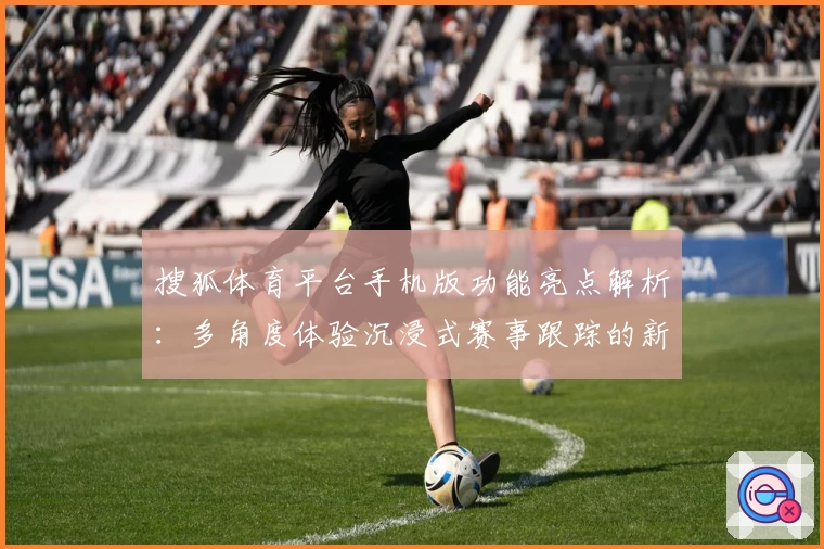 搜狐体育平台手机版功能亮点解析：多角度体验沉浸式赛事跟踪的新选择