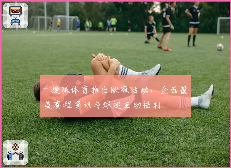 - 搜狐体育推出欧冠活动，全面覆盖赛程资讯与球迷互动福利