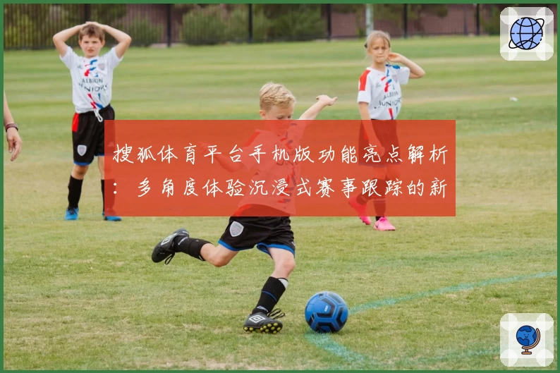 搜狐体育平台手机版功能亮点解析：多角度体验沉浸式赛事跟踪的新选择