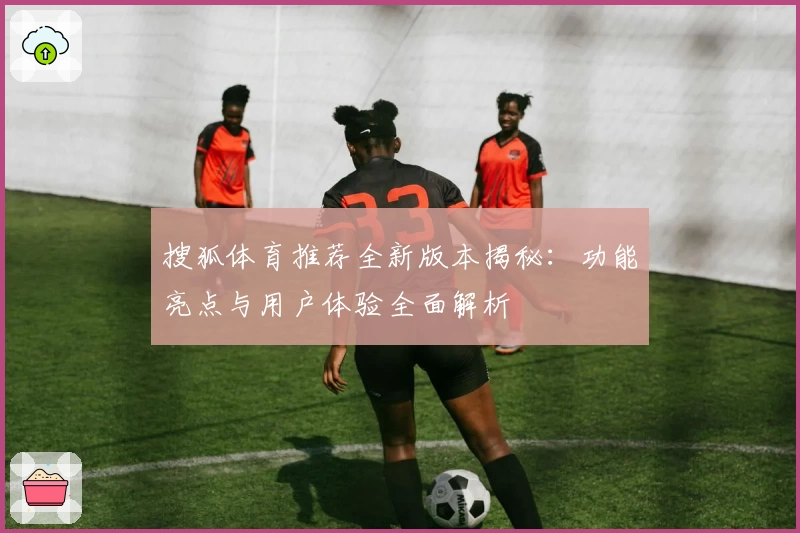 搜狐体育推荐全新版本揭秘：功能亮点与用户体验全面解析