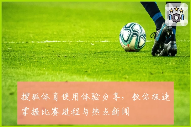 搜狐体育使用体验分享,教你极速掌握比赛进程与热点新闻
