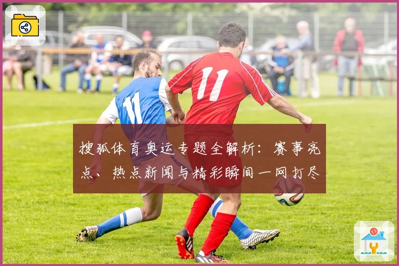 搜狐体育奥运专题全解析：赛事亮点、热点新闻与精彩瞬间一网打尽