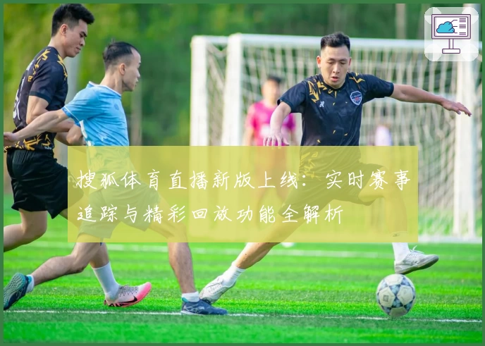 搜狐体育直播新版上线：实时赛事追踪与精彩回放功能全解析