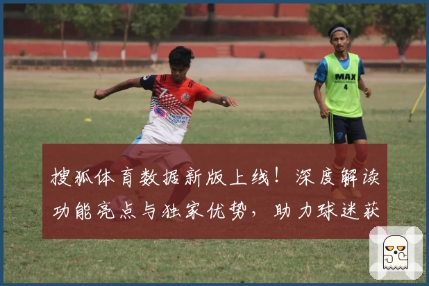 搜狐体育数据新版上线！深度解读功能亮点与独家优势，助力球迷获取权威赛事信息