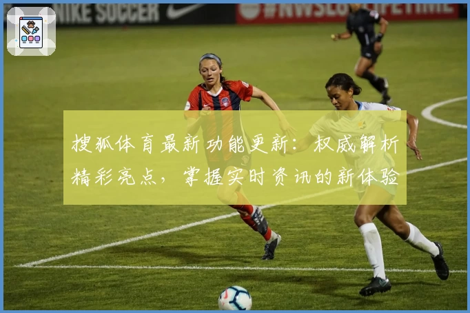 搜狐体育最新功能更新：权威解析精彩亮点，掌握实时资讯的新体验