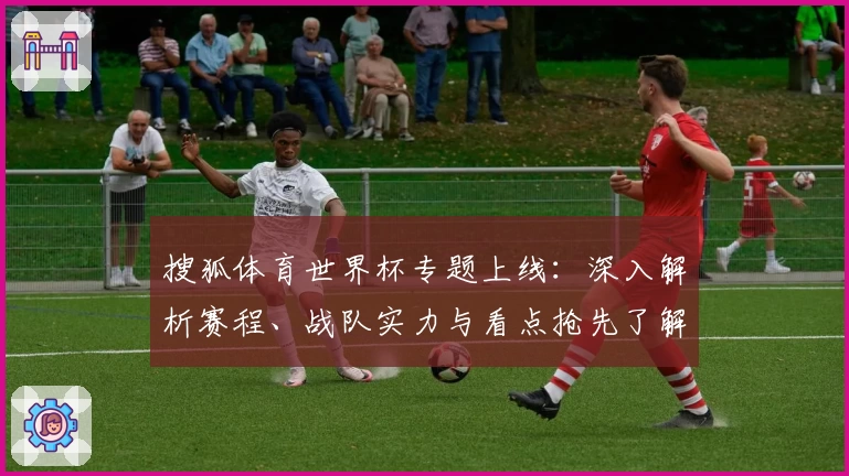 搜狐体育世界杯专题上线：深入解析赛程、战队实力与看点抢先了解