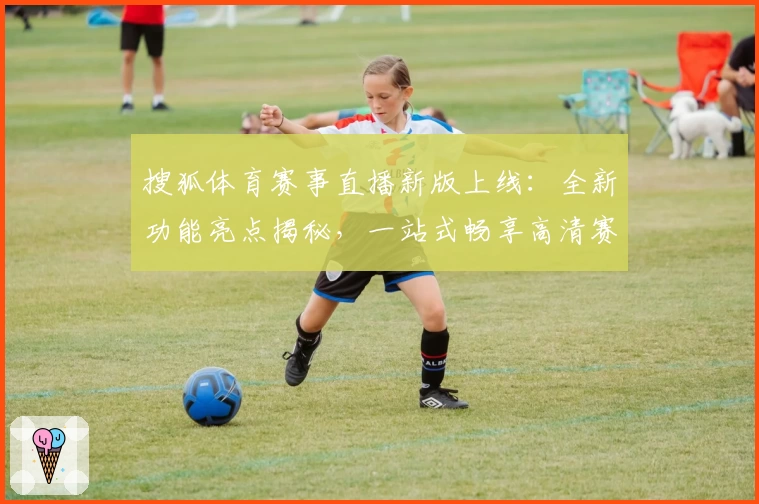 搜狐体育赛事直播新版上线：全新功能亮点揭秘，一站式畅享高清赛事体验