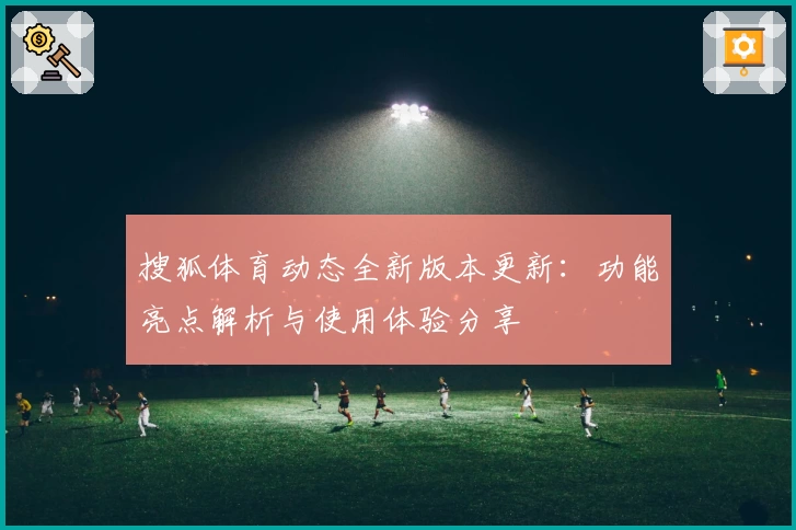 搜狐体育动态全新版本更新：功能亮点解析与使用体验分享