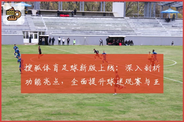 搜狐体育足球新版上线：深入剖析功能亮点，全面提升球迷观赛与互动体验
