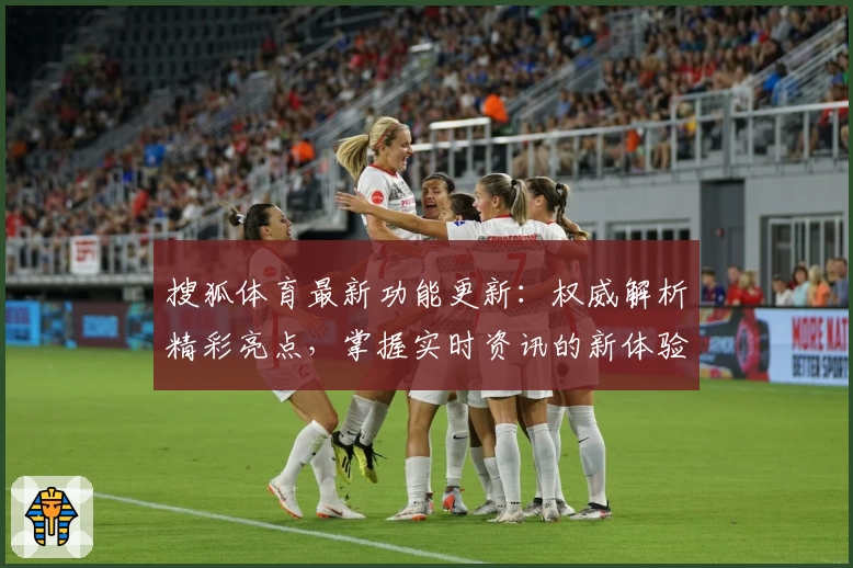 搜狐体育最新功能更新：权威解析精彩亮点，掌握实时资讯的新体验