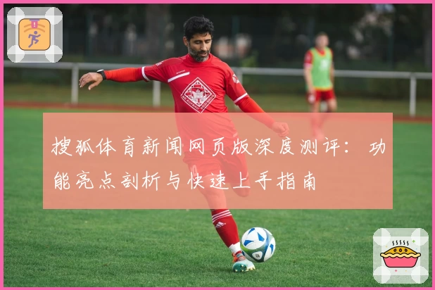 搜狐体育新闻网页版深度测评：功能亮点剖析与快速上手指南