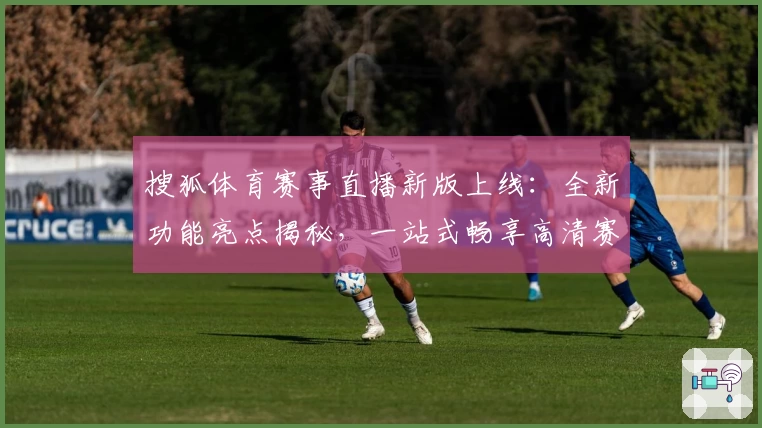 搜狐体育赛事直播新版上线：全新功能亮点揭秘，一站式畅享高清赛事体验